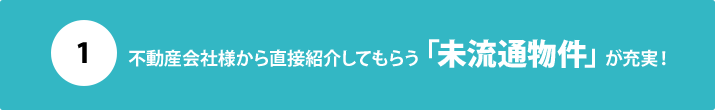 １：不動産会社様から直接紹介してもらう「未流通物件」が充実！