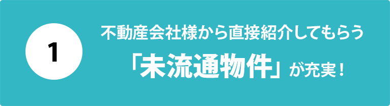 １：不動産会社様から直接紹介してもらう「未流通物件」が充実！