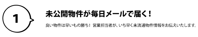 １：未公開物件が毎日メールで届く！良い物件は早いもの勝ち！ 営業担当者が、いち早く未流通物件情報をお伝えいたします。