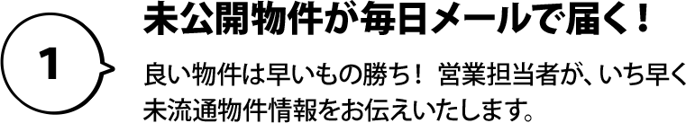 １：未公開物件が毎日メールで届く！良い物件は早いもの勝ち！ 営業担当者が、いち早く未流通物件情報をお伝えいたします。