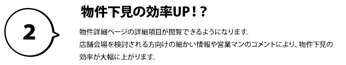 ２：物件下見の効率UP！？物件詳細ページの詳細項目が閲覧できるようになります。店舗会場を検討される方向けの細かい情報や営業マンのコメントにより、 物件下見の効率が大幅に上がります。