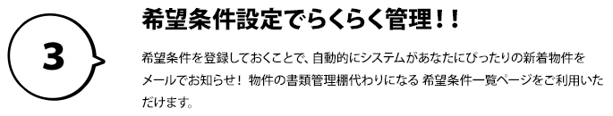 ３：希望条件設定でらくらく管理！！希望条件を登録しておくことで、 自動的にシステムがあなたにぴったりの新着物件を メールでお知らせ！ 物件の書類管理棚代わりになる 希望条件一覧ページをご利用いただけます。