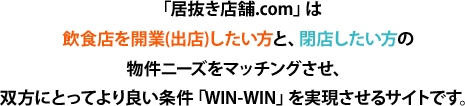 「居抜き店舗.com」は飲食店を開業(出店)したい方と、閉店したい方の物件ニーズをマッチングさせ、双方にとってより良い条件「WIN-WIN」を実現させるサイトです。