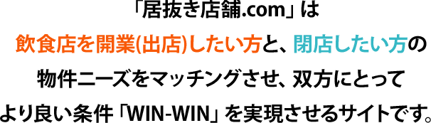 「居抜き店舗.com」は飲食店を開業(出店)したい方と、閉店したい方の物件ニーズをマッチングさせ、双方にとってより良い条件「WIN-WIN」を実現させるサイトです。