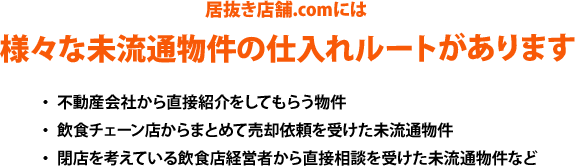 居抜き店舗.comには、様々な未流通物件の仕入れルートがあります。・不動産会社から直接紹介をしてもらう物件、・飲食チェーン店からまとめて売却依頼を受けた未流通物件、・閉店を考えている飲食店経営者から直接相談を受けた未流通物件など