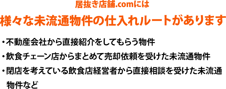 居抜き店舗.comには、様々な未流通物件の仕入れルートがあります。・不動産会社から直接紹介をしてもらう物件、・飲食チェーン店からまとめて売却依頼を受けた未流通物件、・閉店を考えている飲食店経営者から直接相談を受けた未流通物件など