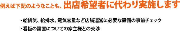 例えば下記のようなことも、出店希望者に代わり実施します。・給排気、給排水、電気容量など店舗運営に必要な設備の事前チェック、・看板の設置についての家主様との交渉