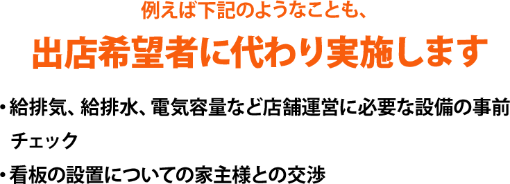 例えば下記のようなことも、出店希望者に代わり実施します。・給排気、給排水、電気容量など店舗運営に必要な設備の事前チェック、・看板の設置についての家主様との交渉