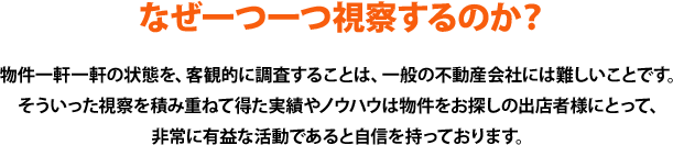 物件一軒一軒の状態を、客観的に調査することは、一般の不動産会社には難しいことです。そういった視察を積み重ねて得た実績やノウハウは物件をお探しの出店者様にとって、非常に有益な活動であると自信を持っております。