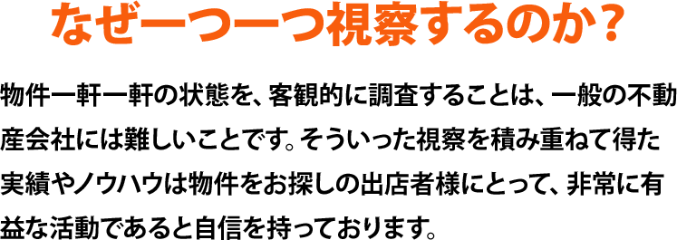 物件一軒一軒の状態を、客観的に調査することは、一般の不動産会社には難しいことです。そういった視察を積み重ねて得た実績やノウハウは物件をお探しの出店者様にとって、非常に有益な活動であると自信を持っております。