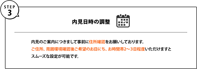 ３｜内見日時の調整｜内見のご案内につきまして事前に住所確認をお願いしております。ご住所、周囲環境確認後ご希望のお日にち、お時間帯2～３日程度いただけますとスムーズな設定が可能です。