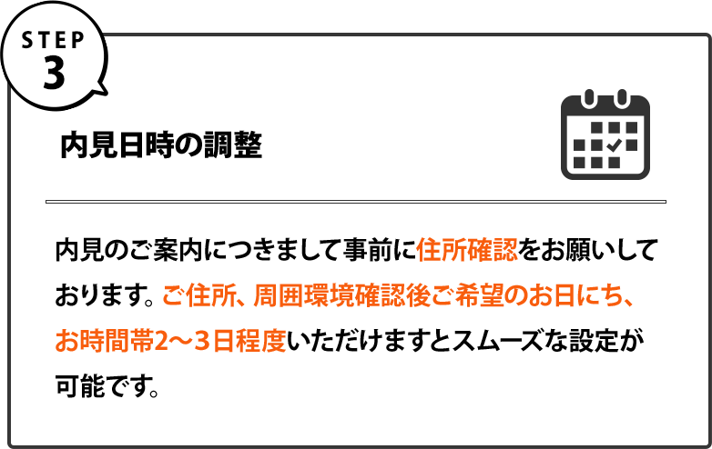 ３｜内見日時の調整｜内見のご案内につきまして事前に住所確認をお願いしております。ご住所、周囲環境確認後ご希望のお日にち、お時間帯2～３日程度いただけますとスムーズな設定が可能です。