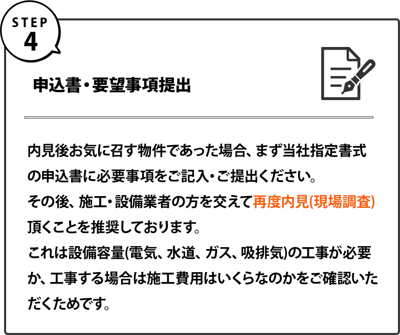 ４｜申込書・要望事項提出｜内見後お気に召す物件であった場合、まず当社指定書式の申込書に必要事項をご記入・ご提出ください。 その後、施工・設備業者の方を交えて再度内見(現場調査)頂くことを推奨しております。 これは設備容量(電気、水道、ガス、吸排気)の工事が必要か、工事する場合は施工費用はいくらなのかをご確認いただくためです。