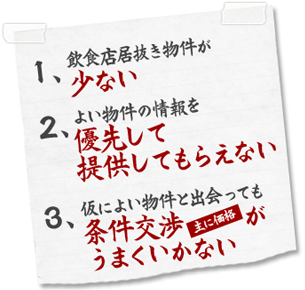 1、飲食店居抜き物件が少ない 2、よい物件の情報を優先して提供してもらえない 3、仮によい物件と出会っても条件交渉（主に価格）がうまくいかない