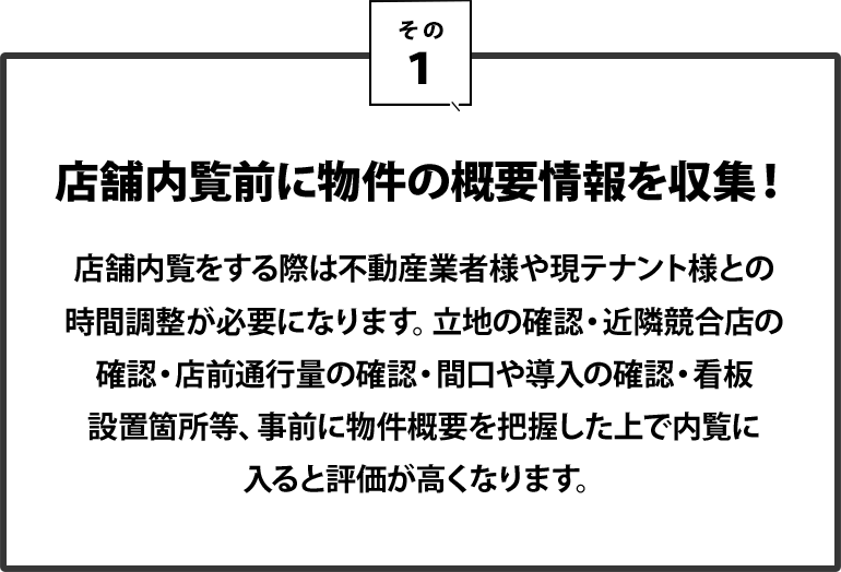 １｜店舗内覧前に物件の概要情報を収集！店舗内覧をする際は不動産業者様や現テナント様との時間調整が必要になります。立地の確認・近隣競合店の確認・店前通行量の確認・間口や導入の確認・看板設置箇所等、事前に物件概要を把握した上で内覧に入ると評価が高くなります。