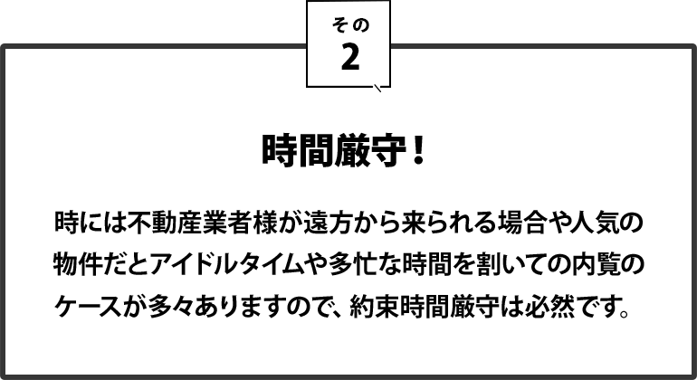 ２｜時間厳守！時には不動産業者様が遠方から来られる場合や、人気の物件だとアイドルタイムや多忙な時間を割いての内覧のケースが多々ありますので、約束時間厳守は必然です。