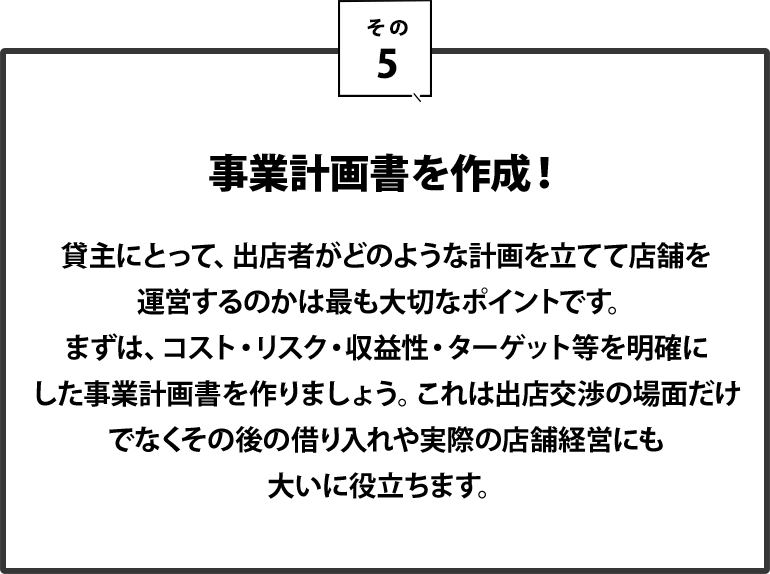 ５｜事業計画書を作成！貸主にとって、出店者がどのような計画を立てて店舗を運営するのかは最も大切なポイントです。まずは、コスト・リスク・収益性・ターゲット等を明確にした事業計画書を作りましょう。これは出店交渉の場面だけでなく、その後の借り入れや実際の店舗経営にも大いに役立ちます。